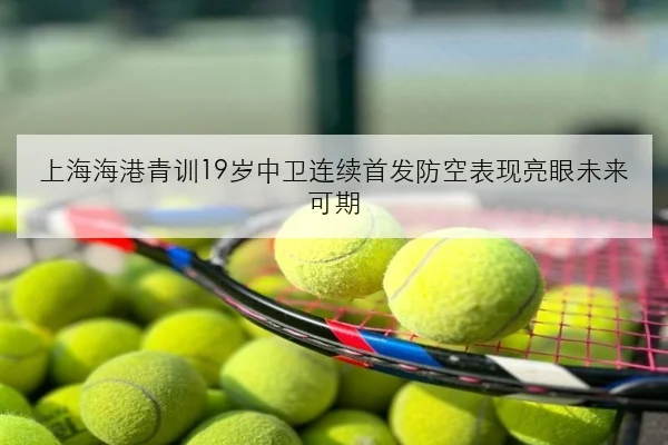 上海海港青训19岁中卫连续首发防空表现亮眼未来可期
