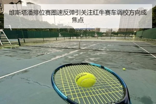 维斯塔潘排位赛圈速反弹引关注红牛赛车调校方向成焦点